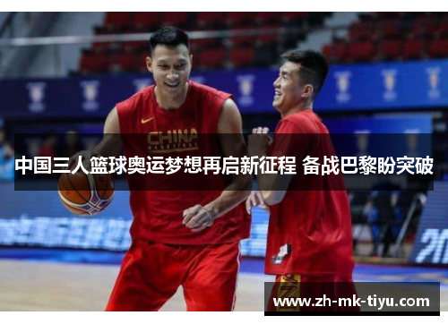 中国三人篮球奥运梦想再启新征程 备战巴黎盼突破